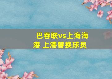 巴吞联vs上海海港 上港替换球员